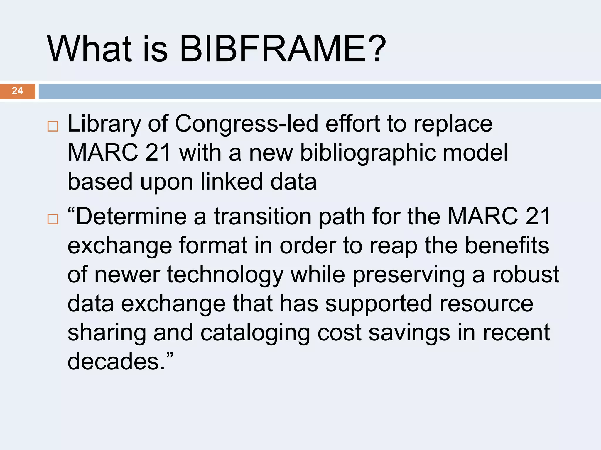 What is BIBFRAME?
24





Library of Congress-led effort to replace
MARC 21 with a new bibliographic model
based upon linked data
―Determine a transition path for the MARC 21
exchange format in order to reap the benefits
of newer technology while preserving a robust
data exchange that has supported resource
sharing and cataloging cost savings in recent
decades.‖

 