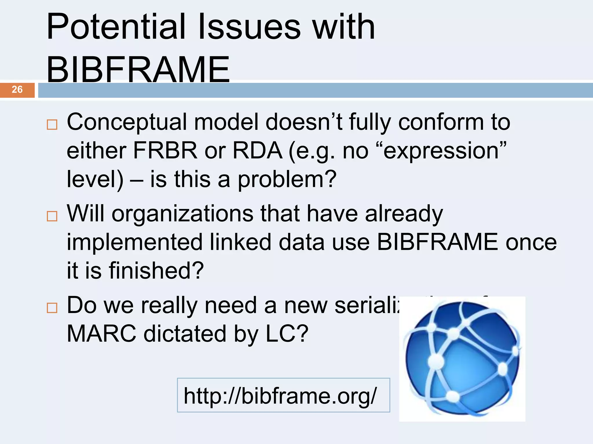 26

Potential Issues with
BIBFRAME






Conceptual model doesn’t fully conform to
either FRBR or RDA (e.g. no ―expression‖
level) – is this a problem?
Will organizations that have already
implemented linked data use BIBFRAME once
it is finished?
Do we really need a new serialization of
MARC dictated by LC?
http://bibframe.org/

 
