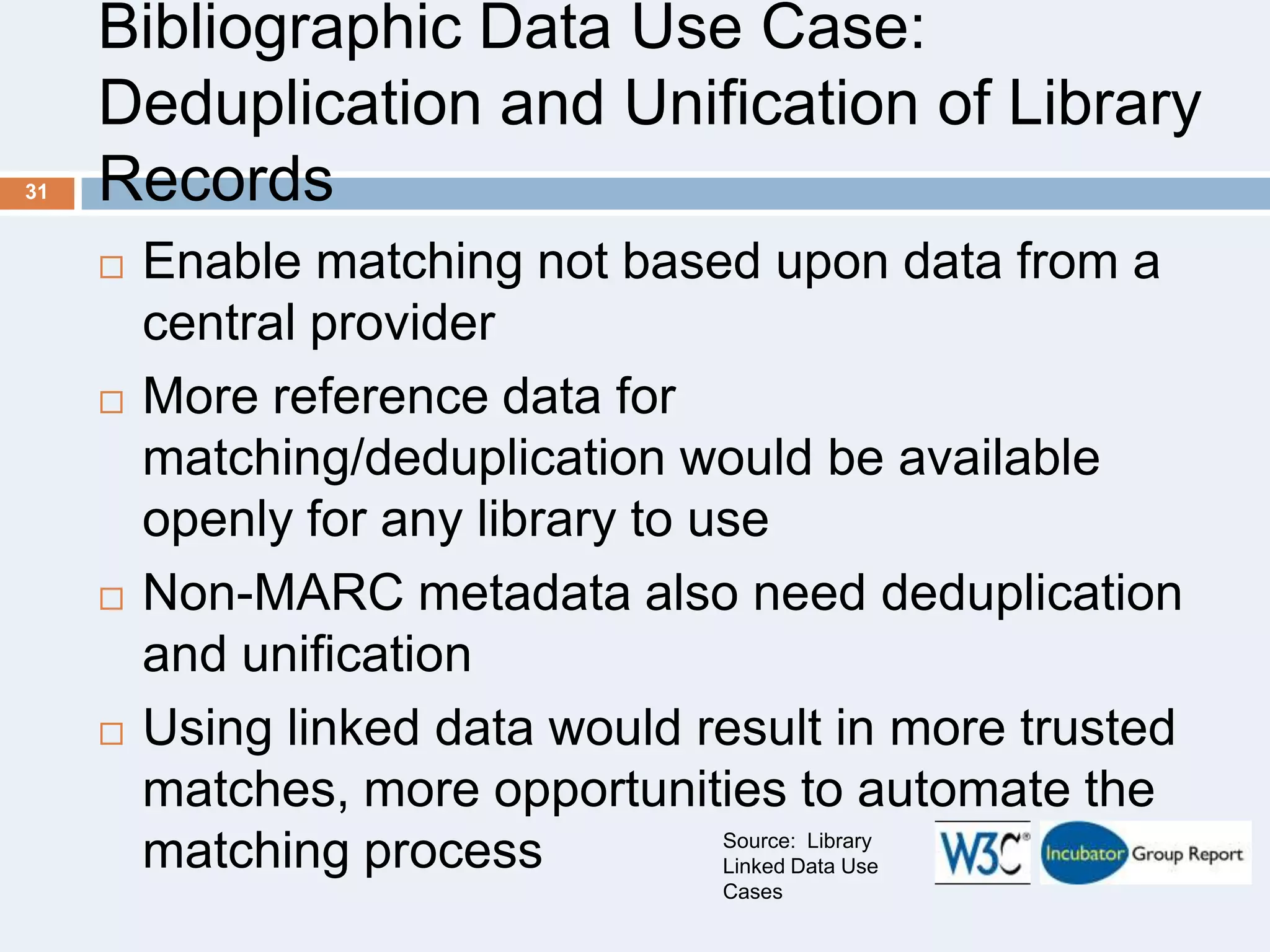31

Bibliographic Data Use Case:
Deduplication and Unification of Library
Records








Enable matching not based upon data from a
central provider
More reference data for
matching/deduplication would be available
openly for any library to use
Non-MARC metadata also need deduplication
and unification
Using linked data would result in more trusted
matches, more opportunities to automate the
Source: Library
matching process
Linked Data Use
Cases

 