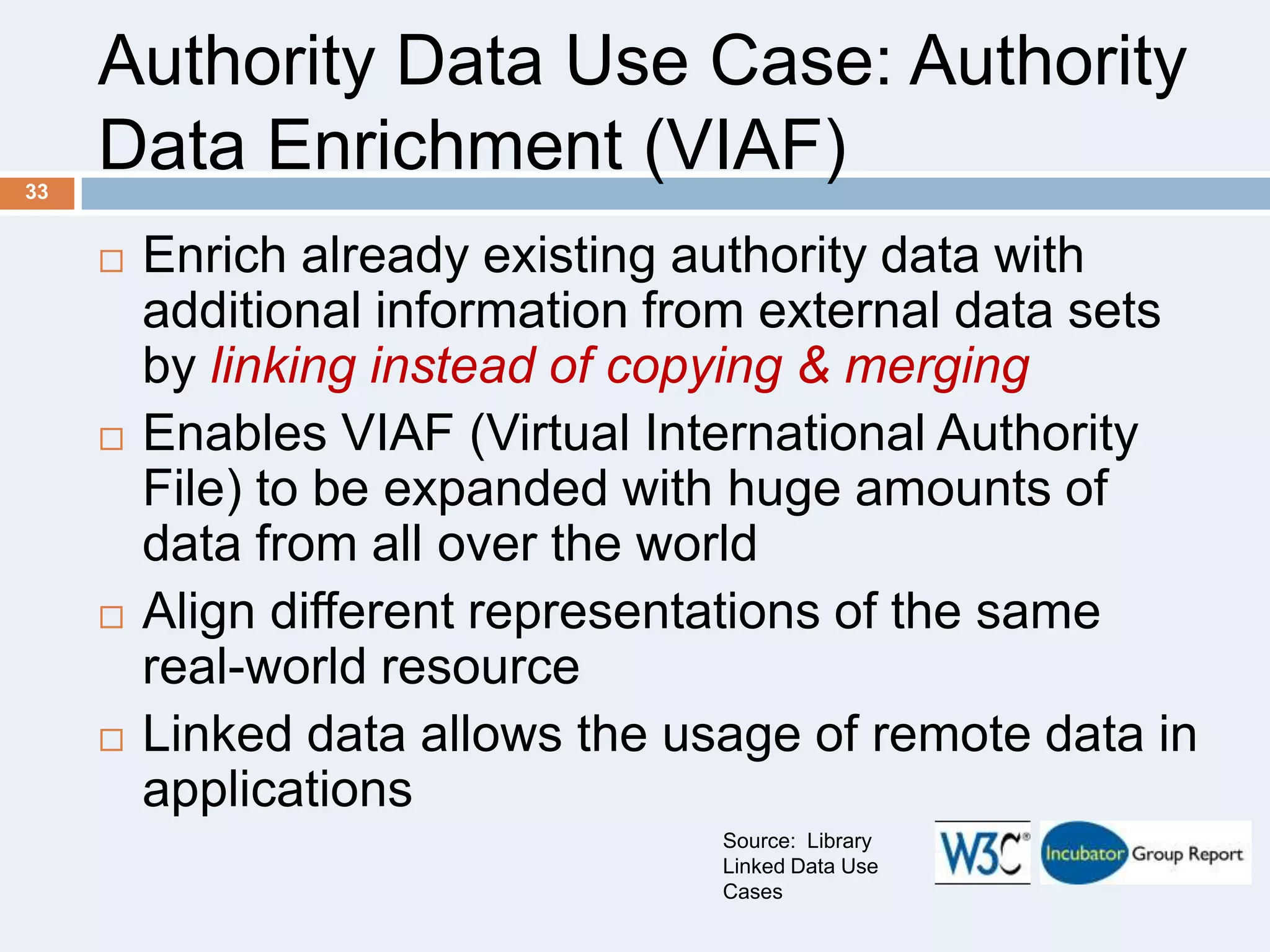 Authority Data Use Case: Authority
Data Enrichment (VIAF)
33









Enrich already existing authority data with
additional information from external data sets
by linking instead of copying & merging
Enables VIAF (Virtual International Authority
File) to be expanded with huge amounts of
data from all over the world
Align different representations of the same
real-world resource
Linked data allows the usage of remote data in
applications
Source: Library
Linked Data Use
Cases

 