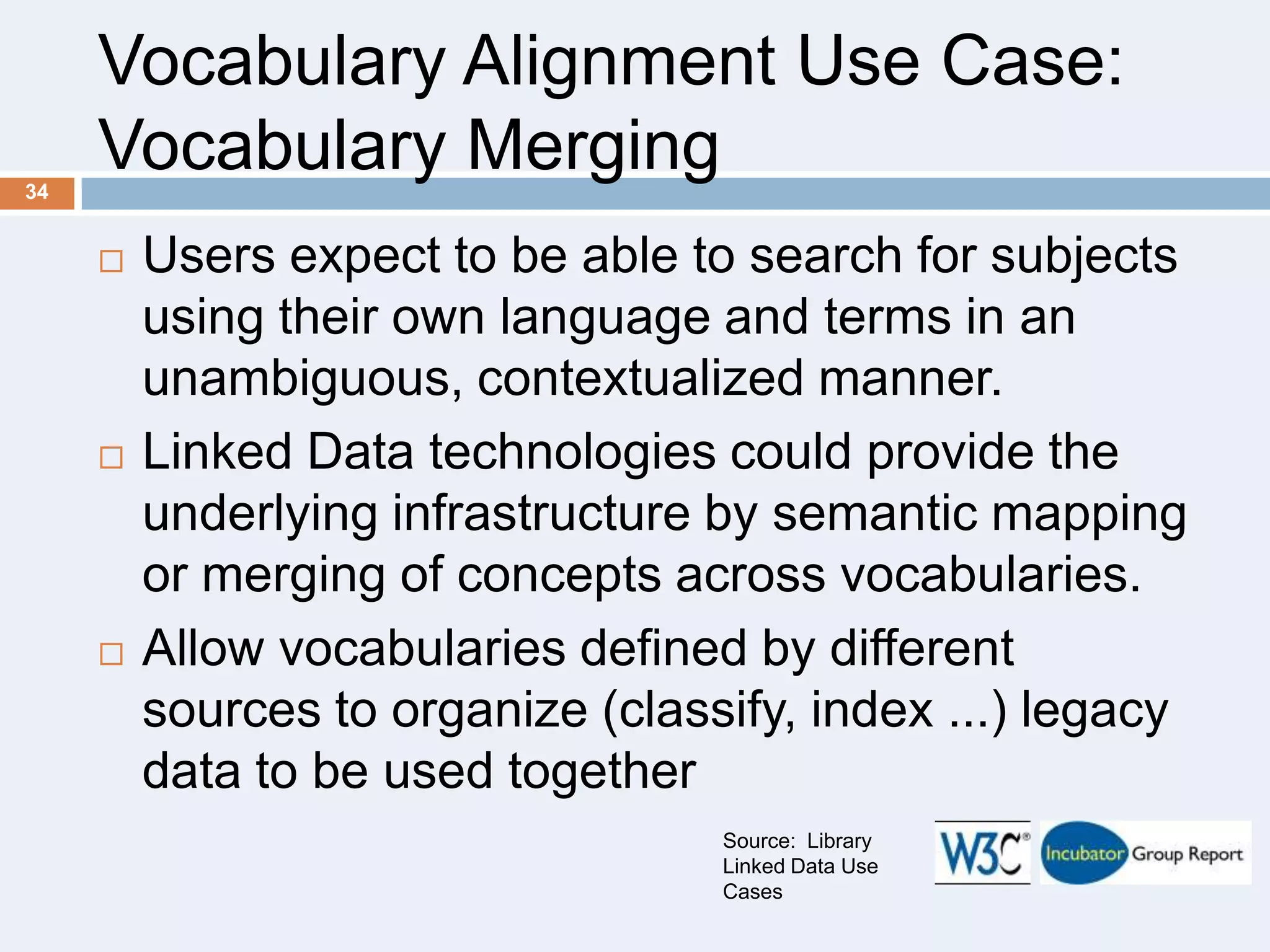 Vocabulary Alignment Use Case:
Vocabulary Merging
34







Users expect to be able to search for subjects
using their own language and terms in an
unambiguous, contextualized manner.
Linked Data technologies could provide the
underlying infrastructure by semantic mapping
or merging of concepts across vocabularies.
Allow vocabularies defined by different
sources to organize (classify, index ...) legacy
data to be used together
Source: Library
Linked Data Use
Cases

 