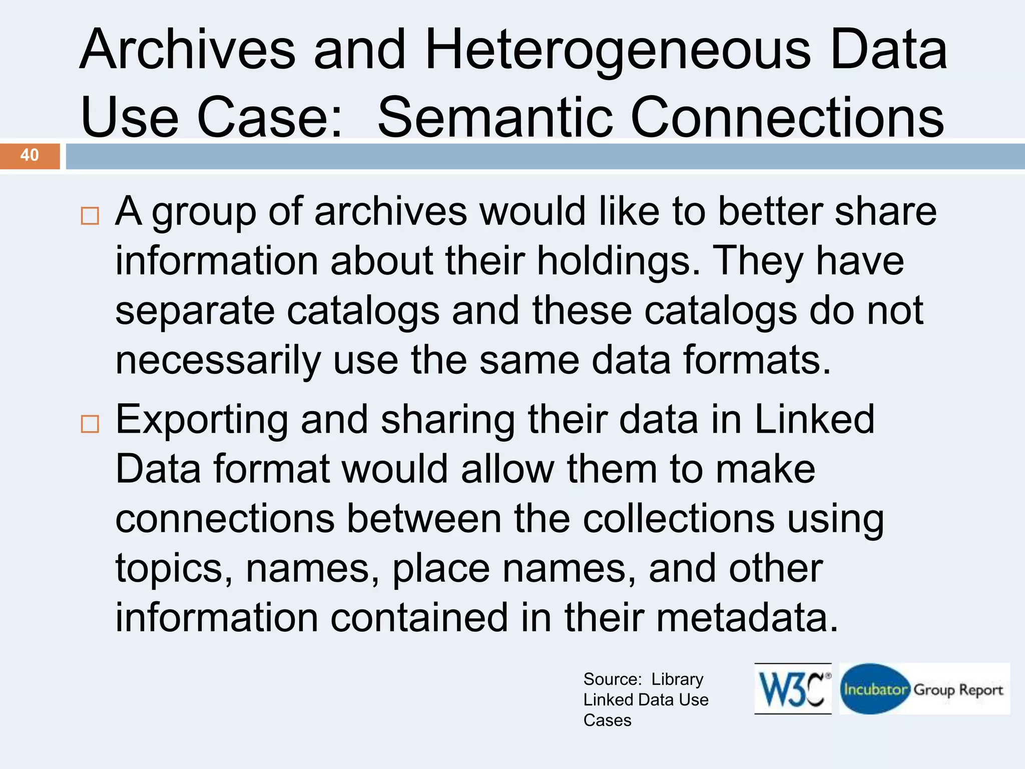 Archives and Heterogeneous Data
Use Case: Semantic Connections
40





A group of archives would like to better share
information about their holdings. They have
separate catalogs and these catalogs do not
necessarily use the same data formats.
Exporting and sharing their data in Linked
Data format would allow them to make
connections between the collections using
topics, names, place names, and other
information contained in their metadata.
Source: Library
Linked Data Use
Cases

 