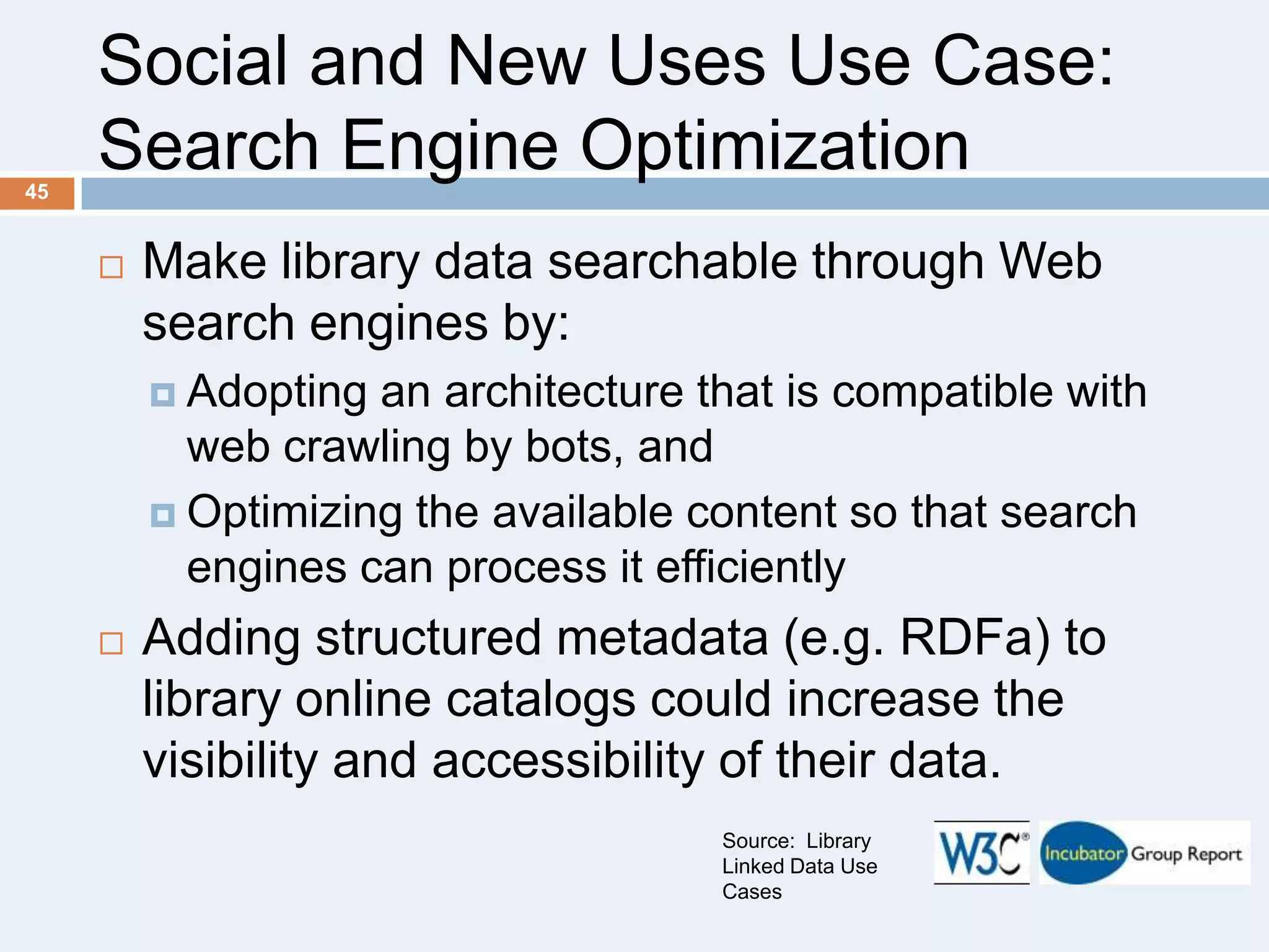 Social and New Uses Use Case:
Search Engine Optimization
45



Make library data searchable through Web
search engines by:
 Adopting

an architecture that is compatible with
web crawling by bots, and
 Optimizing the available content so that search
engines can process it efficiently


Adding structured metadata (e.g. RDFa) to
library online catalogs could increase the
visibility and accessibility of their data.
Source: Library
Linked Data Use
Cases

 