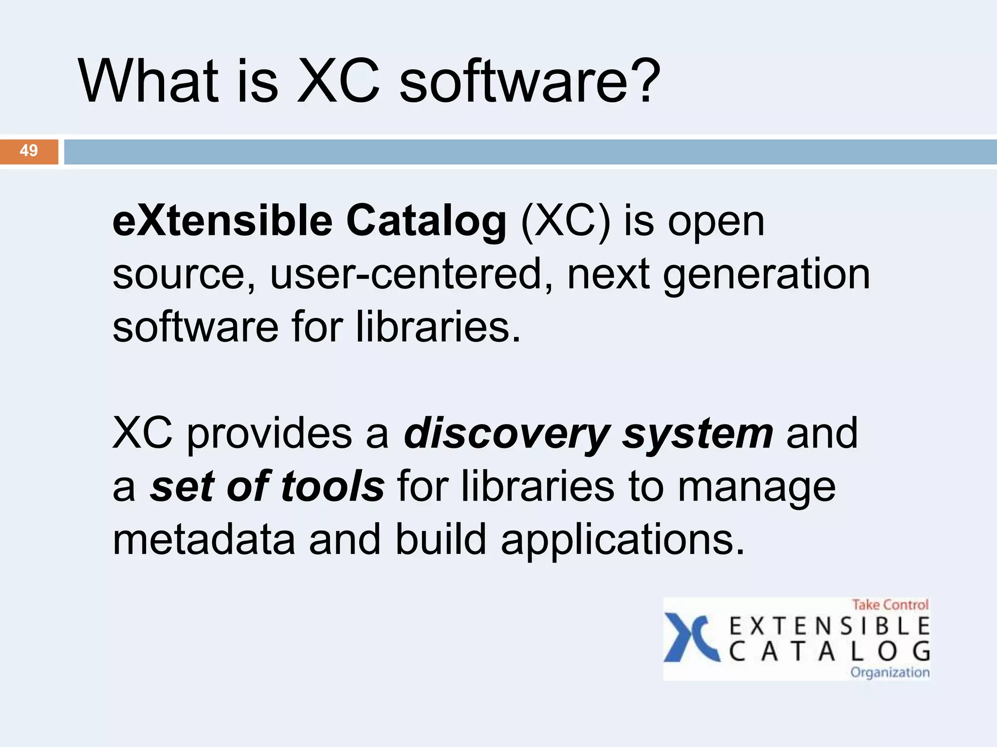 What is XC software?
49

eXtensible Catalog (XC) is open
source, user-centered, next generation
software for libraries.

XC provides a discovery system and
a set of tools for libraries to manage
metadata and build applications.

 