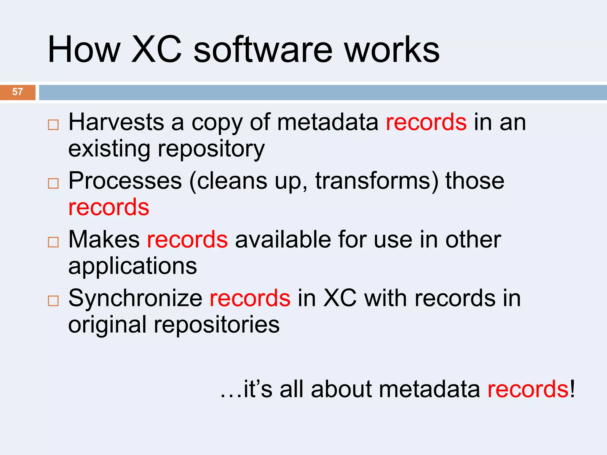 How XC software works
57









Harvests a copy of metadata records in an
existing repository
Processes (cleans up, transforms) those
records
Makes records available for use in other
applications
Synchronize records in XC with records in
original repositories
…it’s all about metadata records!

 