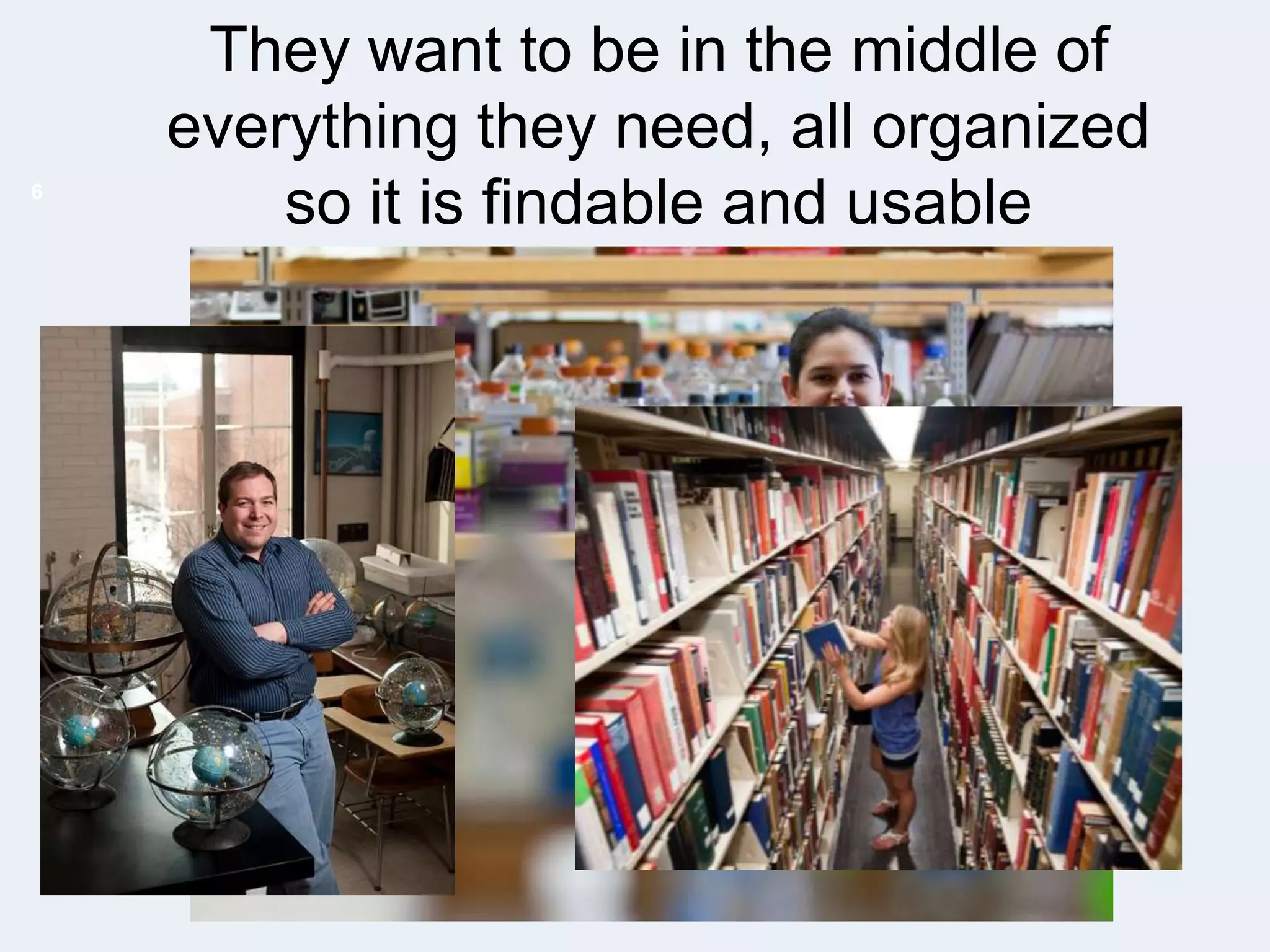 6

They want to be in the middle of
everything they need, all organized
so it is findable and usable

 