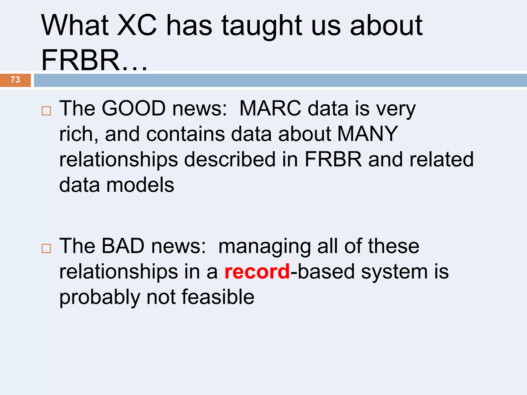 73

What XC has taught us about
FRBR…


The GOOD news: MARC data is very
rich, and contains data about MANY
relationships described in FRBR and related
data models



The BAD news: managing all of these
relationships in a record-based system is
probably not feasible

 