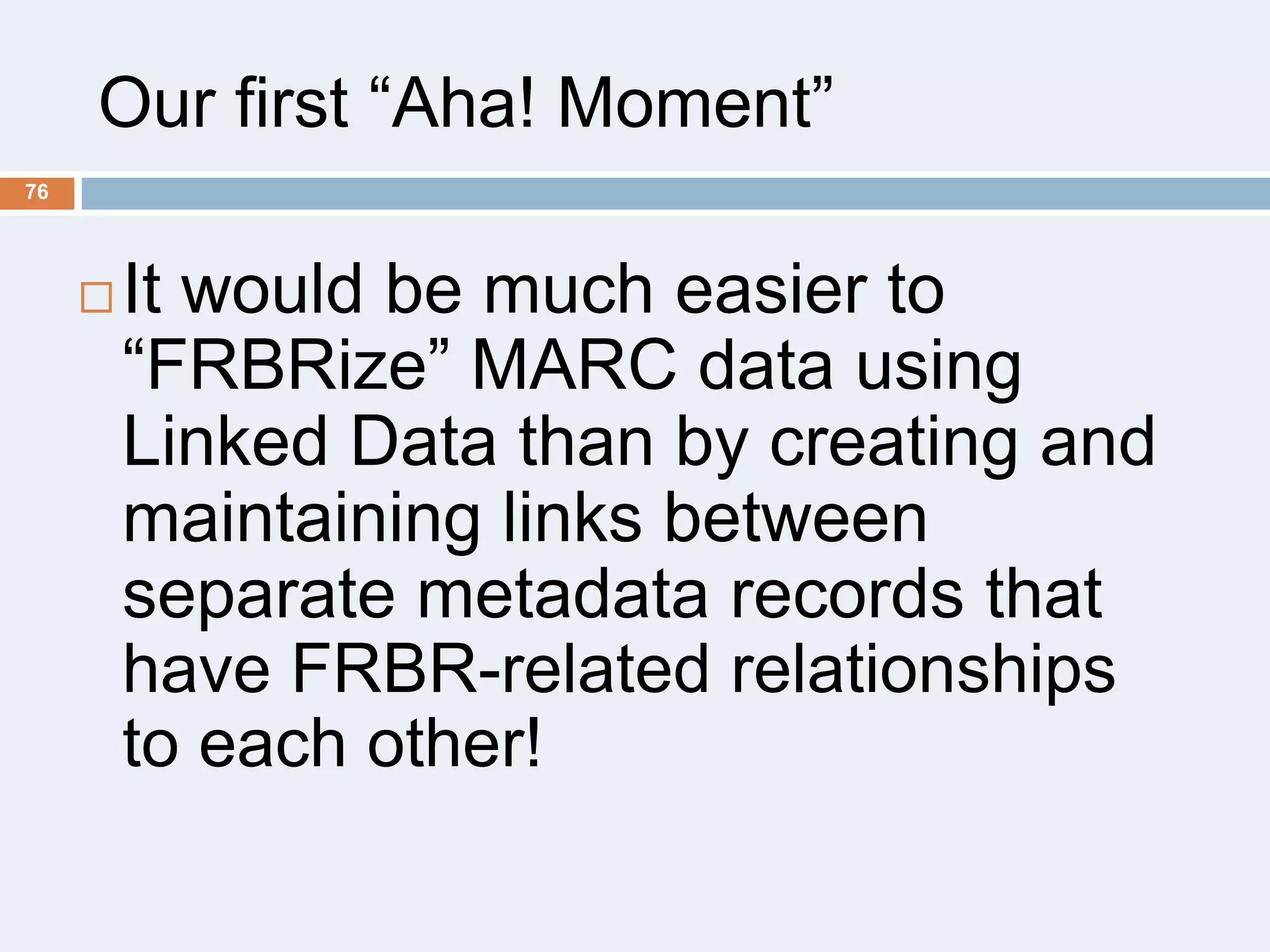Our first ―Aha! Moment‖
76



It would be much easier to
―FRBRize‖ MARC data using
Linked Data than by creating and
maintaining links between
separate metadata records that
have FRBR-related relationships
to each other!

 