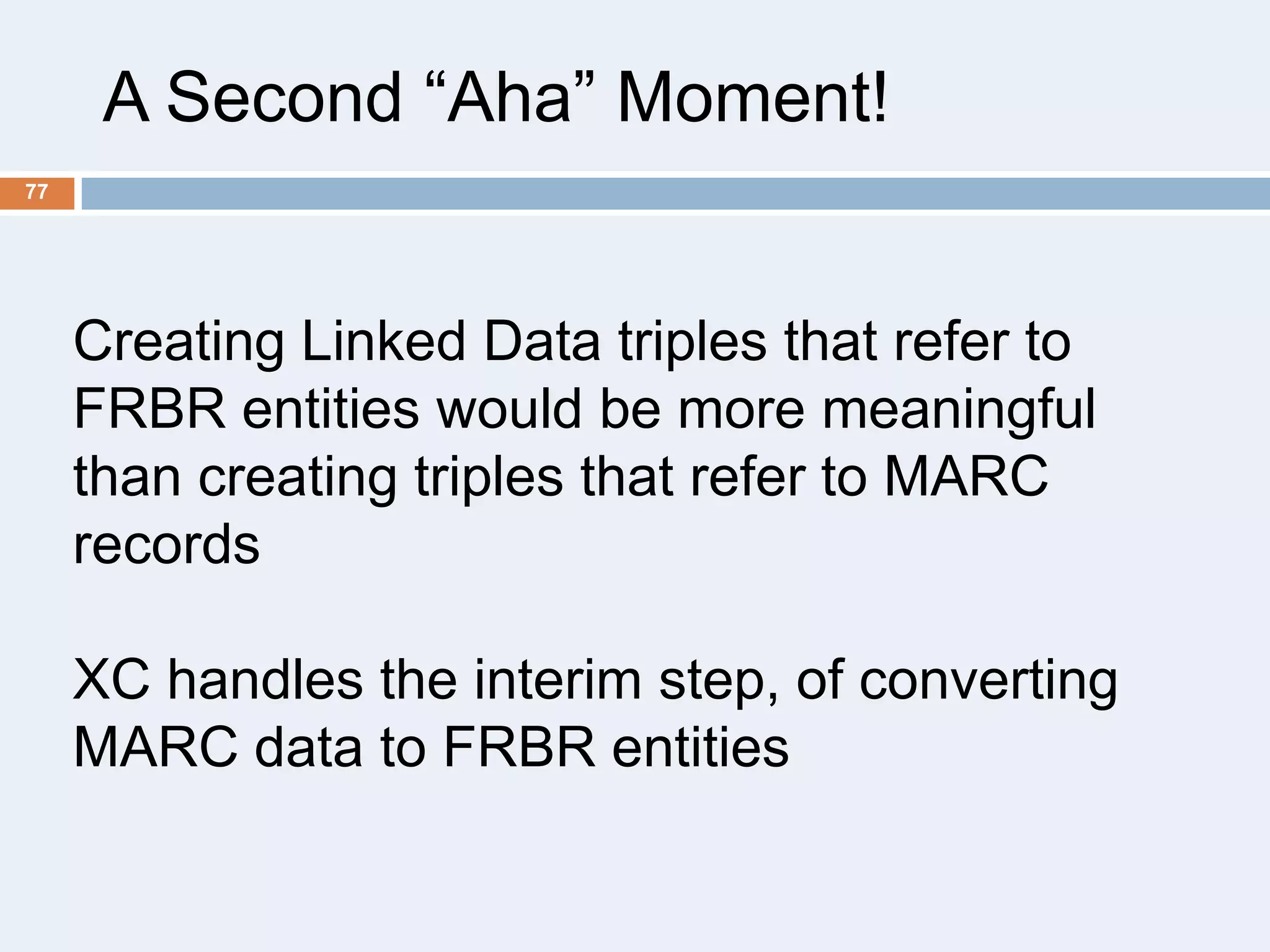 A Second ―Aha‖ Moment!
77

Creating Linked Data triples that refer to
FRBR entities would be more meaningful
than creating triples that refer to MARC
records
XC handles the interim step, of converting
MARC data to FRBR entities

 