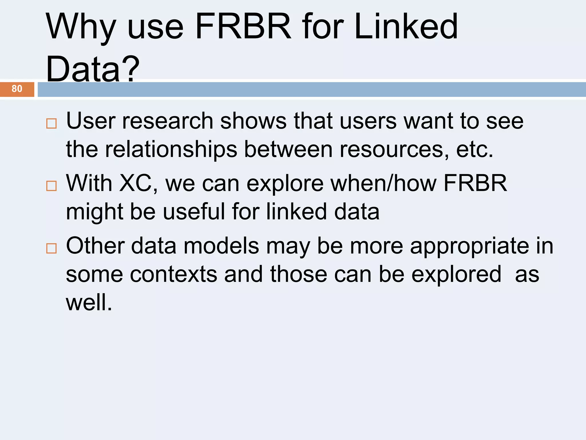 80

Why use FRBR for Linked
Data?






User research shows that users want to see
the relationships between resources, etc.
With XC, we can explore when/how FRBR
might be useful for linked data
Other data models may be more appropriate in
some contexts and those can be explored as
well.

 