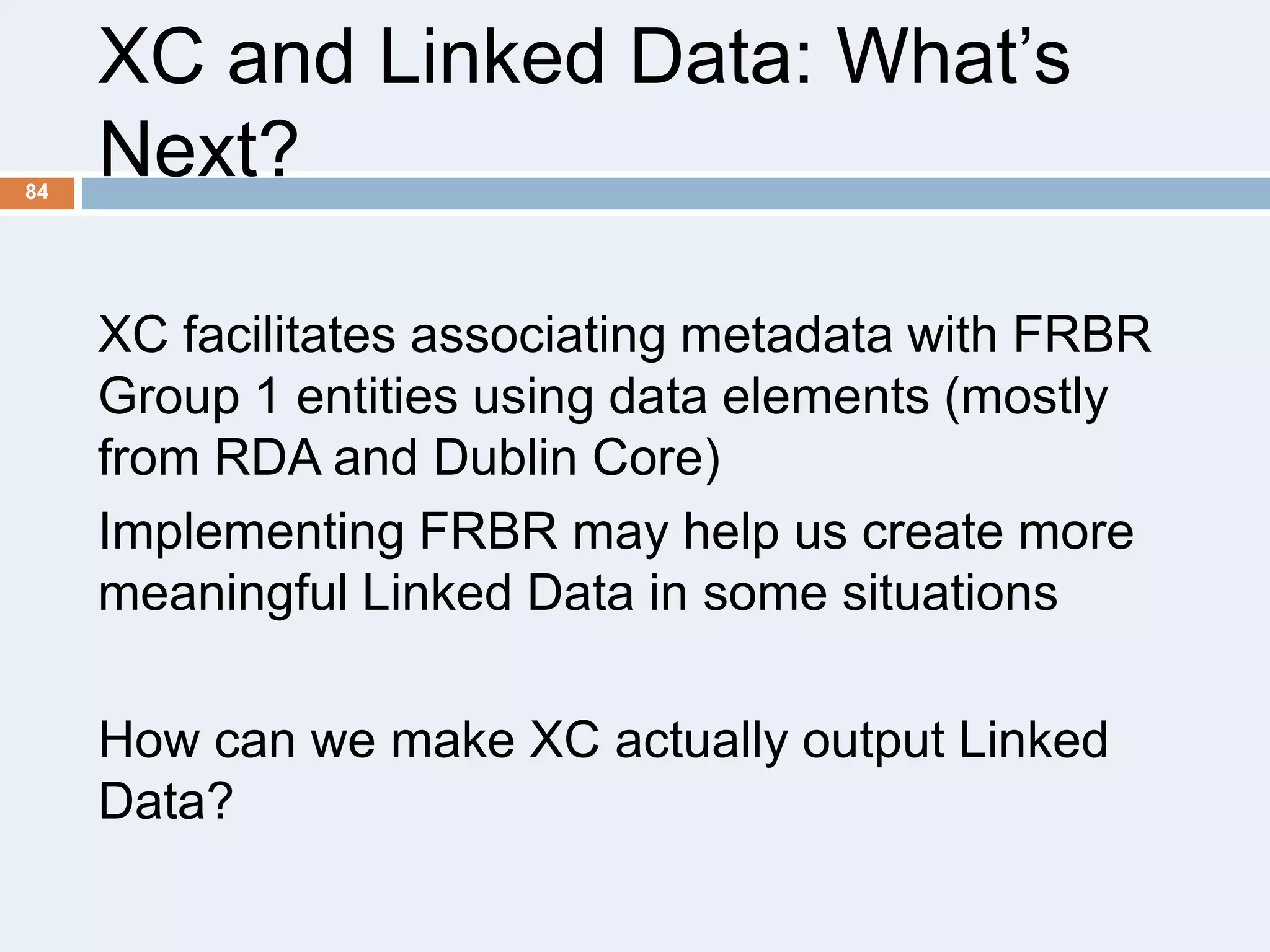 84

XC and Linked Data: What’s
Next?
XC facilitates associating metadata with FRBR
Group 1 entities using data elements (mostly
from RDA and Dublin Core)
Implementing FRBR may help us create more
meaningful Linked Data in some situations
How can we make XC actually output Linked
Data?

 