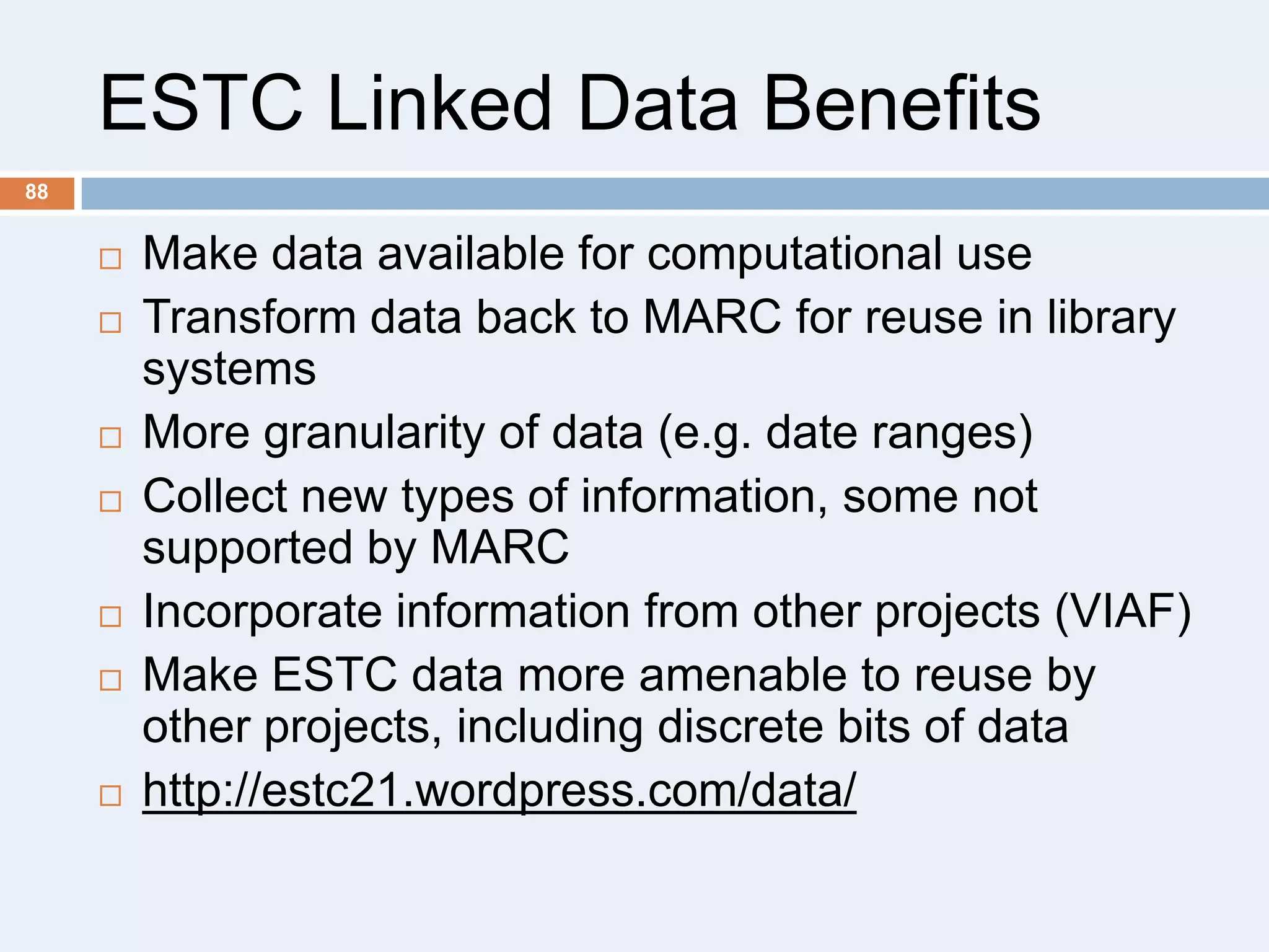 ESTC Linked Data Benefits
88












Make data available for computational use
Transform data back to MARC for reuse in library
systems
More granularity of data (e.g. date ranges)
Collect new types of information, some not
supported by MARC
Incorporate information from other projects (VIAF)
Make ESTC data more amenable to reuse by
other projects, including discrete bits of data
http://estc21.wordpress.com/data/

 