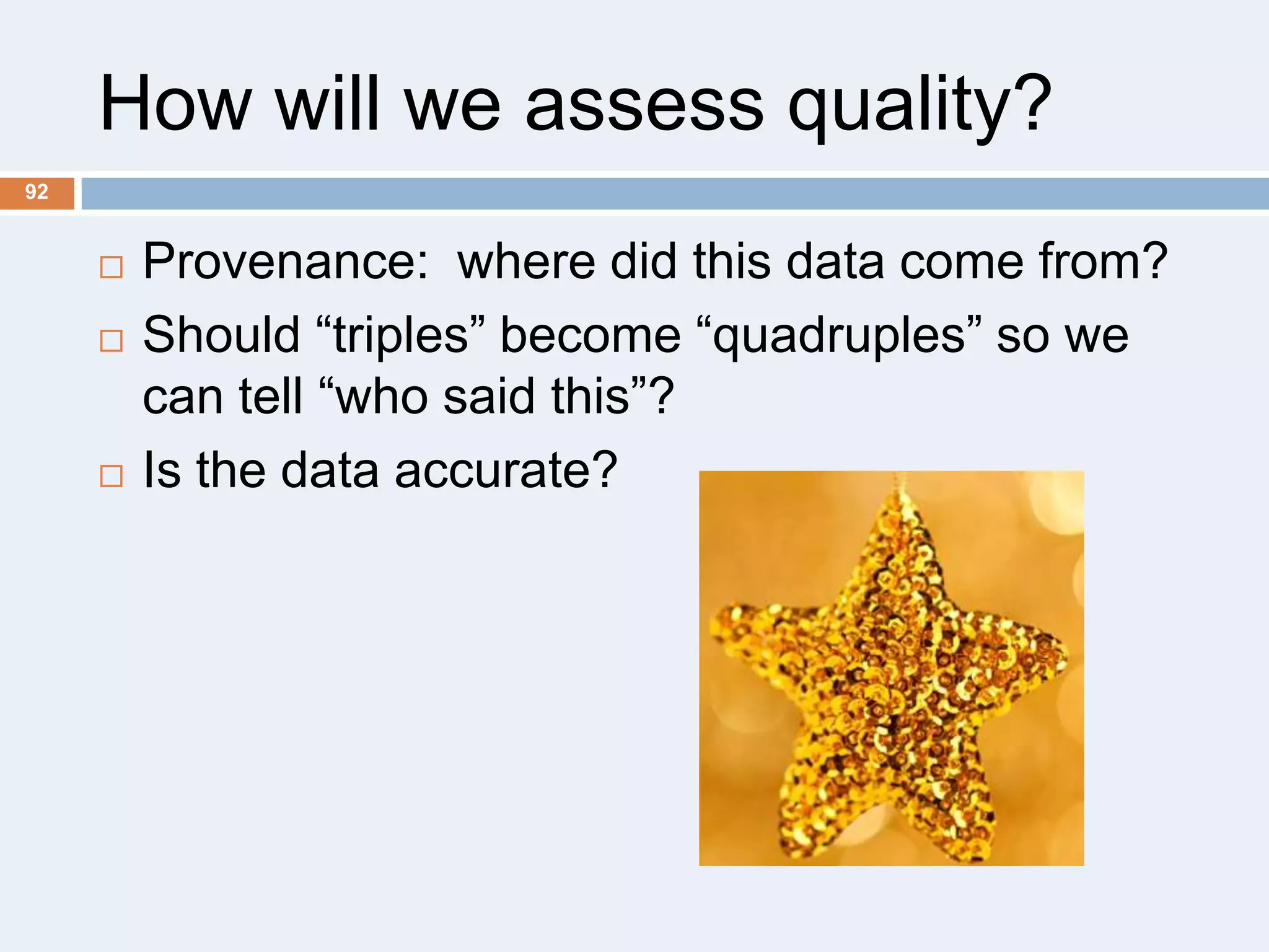 How will we assess quality?
92






Provenance: where did this data come from?
Should ―triples‖ become ―quadruples‖ so we
can tell ―who said this‖?
Is the data accurate?

 