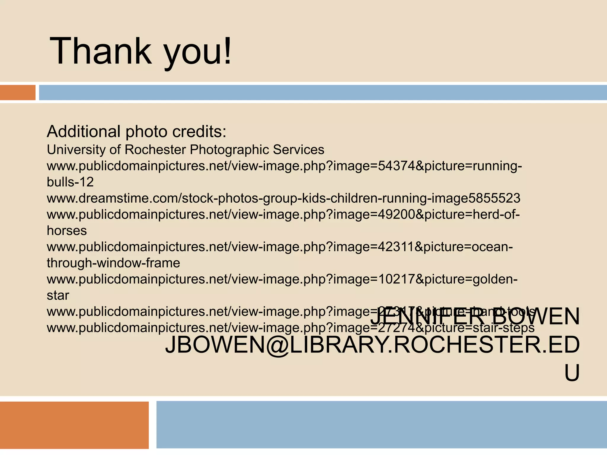 Thank you!
Additional photo credits:
University of Rochester Photographic Services
www.publicdomainpictures.net/view-image.php?image=54374&picture=runningbulls-12
www.dreamstime.com/stock-photos-group-kids-children-running-image5855523
www.publicdomainpictures.net/view-image.php?image=49200&picture=herd-ofhorses
www.publicdomainpictures.net/view-image.php?image=42311&picture=oceanthrough-window-frame
www.publicdomainpictures.net/view-image.php?image=10217&picture=goldenstar
www.publicdomainpictures.net/view-image.php?image=27317&picture=hand-tools
www.publicdomainpictures.net/view-image.php?image=27274&picture=stair-steps

JENNIFER BOWEN
JBOWEN@LIBRARY.ROCHESTER.ED
U

 