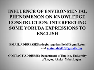 INFLUENCE OF ENVIRONMENTAL
PHENOMENON ON KNOWLEDGE
CONSTRUCTION: INTERPRETING
SOME YORUBA EXPRESSIONS TO
ENGLISH
EMAILADDRESSES:adegboyegadamilola8@gmail.com
and matonabiyi16@gmail.com
CONTACT ADDRESS: Department of English, University
of Lagos, Akoka, Yaba, Lagos
 
