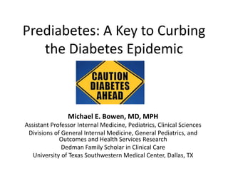 Prediabetes: A Key to Curbing
the Diabetes Epidemic
Michael E. Bowen, MD, MPH
Assistant Professor Internal Medicine, Pediatrics, Clinical Sciences
Divisions of General Internal Medicine, General Pediatrics, and
Outcomes and Health Services Research
Dedman Family Scholar in Clinical Care
University of Texas Southwestern Medical Center, Dallas, TX
 