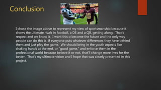 Conclusion
I chose the image above to represent my view of sportsmanship because it
shows the ultimate rivals in football, a DE and a QB, getting along. That’s
respect and we know it. I want this o become the future and the only way
people can do this is if everyone puts whatever differences they have behind
them and just play the game. We should bring in the youth aspects like
shaking hands at the end, or “good game,” and enforce them in the
professional world because believe it or not, that’ll change more lives for the
better. That’s my ultimate vision and I hope that was clearly presented in this
project.
 