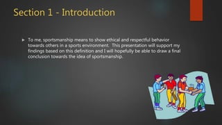 Section 1 - Introduction
 To me, sportsmanship means to show ethical and respectful behavior
towards others in a sports environment. This presentation will support my
findings based on this definition and I will hopefully be able to draw a final
conclusion towards the idea of sportsmanship.
 