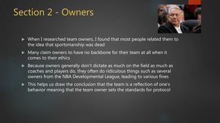 Section 2 - Owners
 When I researched team owners, I found that most people related them to
the idea that sportsmanship was dead
 Many claim owners to have no backbone for their team at all when it
comes to their ethics
 Because owners generally don’t dictate as much on the field as much as
coaches and players do, they often do ridiculous things such as several
owners from the NBA Developmental League, leading to various fines
 This helps us draw the conclusion that the team is a reflection of one’s
behavior meaning that the team owner sets the standards for protocol
 