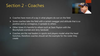 Section 2 - Coaches
 Coaches have more of a say in what players do out on the field
 Some coaches take the field with a certain swagger and attitude that is so
positive and so contagious, it spreads to others
 Other times it’s harmful to others such as Sean Payton with the
BountyGate scandal and Jerry Sanduski
 Coaches are the real leaders in sports and players model what the head
honchos, therefore coaches should set the example for the roster they
create
 