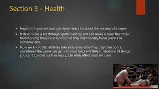 Section 3 - Health
 Health is important and can determine a lot about the success of a team
 It determines a lot through sportsmanship and can make a team frustrated
based on big losses and God forbid they intentionally harm players or
someone else
 Now we know that athletes take risks every time they play their sport,
sometimes the game can get into your head and they frustrations of things
you can’t control, such as injury, can really affect your mindset
 