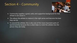 Section 4 - Community
 Community supplies a good, solid, and supportive background for that
athlete to be raised in
 This allows the athlete to mature in the right sense and become the best
they can be
 To second the athlete, this is also one of the more important parts of
sportsmanship because this is what helps to mold the athlete into the
person they are today
 