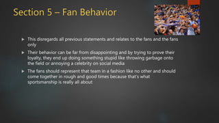 Section 5 – Fan Behavior
 This disregards all previous statements and relates to the fans and the fans
only
 Their behavior can be far from disappointing and by trying to prove their
loyalty, they end up doing something stupid like throwing garbage onto
the field or annoying a celebrity on social media
 The fans should represent that team in a fashion like no other and should
come together in rough and good times because that’s what
sportsmanship is really all about
 