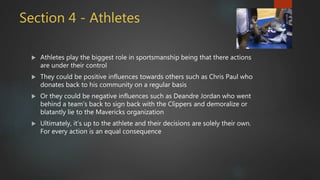 Section 4 - Athletes
 Athletes play the biggest role in sportsmanship being that there actions
are under their control
 They could be positive influences towards others such as Chris Paul who
donates back to his community on a regular basis
 Or they could be negative influences such as Deandre Jordan who went
behind a team’s back to sign back with the Clippers and demoralize or
blatantly lie to the Mavericks organization
 Ultimately, it’s up to the athlete and their decisions are solely their own.
For every action is an equal consequence
 