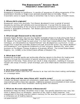 The Bowenwork® Answer Book
FREQUENTLY ASKED QUESTIONS

1. What is Bowenwork?
Bowenwork is hands-on healthcare. It consists of sequences of rolling movements of the
practitioner's thumbs or fingers over precisely located sites on the body. These
movements serve to signal the body to remember how to heal a variety of health issues.
2. Where did it originate?
Bowenwork came from Australia. Tom Bowen developed it over a period of several
decades by working with athletes and injured laborers. It arose from his study and
profound understanding of the structural and healing mechanisms of the body and his
interest in osteopathic principles. Tom Bowen practiced in Australia from 1958 until his
passing in 1982.
3. What brought Bowenwork to the world?
Oswald (Ossie) Rentsch was one of a handful of people chosen to study along side Tom in
his work. After he, along with his wife, Elaine, developed a thriving practice, Ossie asked
Mr. Bowen if he could "keep the work alive" It is from their tireless efforts that “the Bowen
technique , an interpretation by Oswald Rentsch” was developed as a curriculum. It was
taught first in Australia and New Zealand and then around the world. The names Bowtech®
and Bowenwork® are registered trademarks of their company, Bowtech Pty, which does
business as The Bowen Therapy Academy of Australia (BTAA). The United States Bowen
Registry, Inc. (USBR) is the United States affiliate of Bowtech Pty.
4. What does it do?
Bowenwork provides gentle and profoundly effective signals to the Brain for healing and
recovery through the stimulation of special receptors in the tendons, muscles and
ligaments of the body. These stimuli can result in deep relaxation, resetting of muscular
tension and range of motion, lymph drainage, pain and inflammation reduction and pain
relief.
5. How long does a session last?
A Bowenwork session lasts from 15 minutes to an hour with the client resting comfortably
on a massage table.
6. How often and how many times will I need to come?
Initially two Bowen sessions are scheduled a week apart. Clients usually see significant
improvement within these two sessions. Additional sessions are scheduled at least a week
apart as needed, with most conditions resolving within 3-8 sessions.
7. What are the main objectives of Bowenwork?
Bowenwork helps the Body remember how to heal. The specific objectives may vary, but
there is always focus on relaxation, reduction of the "fight or flight response", and
engagement of the body's perfect pattern memory for the area that is in pain, contracted
or otherwise out of healthy balance.
Last update 8/24/2007

Page 1 of 7

 