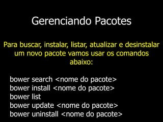 Gerenciando Pacotes
Para buscar, instalar, listar, atualizar e desinstalar
um novo pacote vamos usar os comandos
abaixo:
bower search <nome do pacote>
bower install <nome do pacote>
bower list
bower update <nome do pacote>
bower uninstall <nome do pacote>
 