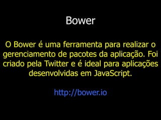 Bower
O Bower é uma ferramenta para realizar o
gerenciamento de pacotes da aplicação. Foi
criado pela Twitter e é ideal para aplicações
desenvolvidas em JavaScript.
http://bower.io
 