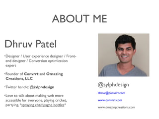 ABOUT ME
Dhruv Patel
?Designer / User experience designer / Front-
end designer / Conversion optimization
expert
?Founder of Convrrt and Omazing
Creations, LLC
?Twitter handle: @sylphdesign
?Love to talk about making web more
accessible for everyone, playing cricket,
partying, *spraying champagne bottles*
@sylphdesign
dhruv@convrrt.com
www.convrrt.com
www.omazingcreations.com
 