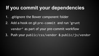 If you commit your dependencies 
1. .gitignore the Bower component folder 
2. Add a hook on git pre-commit and run ‘grunt 
vendor’ as part of your pre-commit workflow 
3. Push your public/css/vendor & public/js/vendor 
 