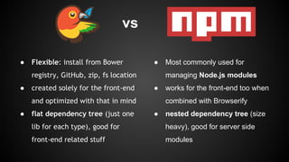 vs 
● Flexible: install from Bower 
registry, GitHub, zip, fs location 
● created solely for the front-end 
and optimized with that in mind 
● flat dependency tree (just one 
lib for each type), good for 
front-end related stuff 
● Most commonly used for 
managing Node.js modules 
● works for the front-end too when 
combined with Browserify 
● nested dependency tree (size 
heavy), good for server side 
modules 
 