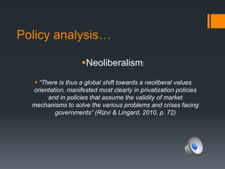 Policy analysis…
Neoliberalism:
 “There is thus a global shift towards a neoliberal values
orientation, manifested most clearly in privatization policies
and in policies that assume the validity of market
mechanisms to solve the various problems and crises facing
governments” (Rizvi & Lingard, 2010, p. 72)
 