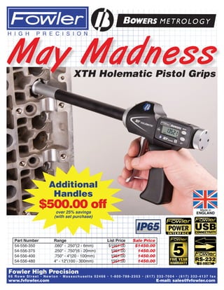 Additional
Handles
over 25% savings
(with set purchase)
$500.00 off
XTH Holematic Pistol Grips
Part Number 	 Range 	 List Price 	 Sale Price
54-556-350	 .080" - .250"(2 - 6mm)	 $1951.00	 $1450.00
54-556-375	 .250" - .750"(6 - 20mm)	 1951.00	 1450.00
54-556-400	 .750" - 4"(20 - 100mm)	 1951.00	 1450.00
54-556-480	 4" - 12"(100 - 300mm)	 1951.00	 1450.00
May Madness
www.fvfowler.com 	 E-mail: sales@fvfowler.com
66 Rowe Street • Ne wton • Ma s s a c hus e tts 02466 • 1-800-788-2353 • (617) 332-7004 • (617) 332-4137 fax
Fowler High Precision
 