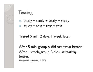 Testing
A.  study + study + study + study
B.  study + test + test + test
Tested 5 min, 2 days, 1 week later.
After 5 min, group A did somewhat better.
After 1 week, group B did substantially
better.
Roediger, H.L., & Karpike, J.D. (2006)
 