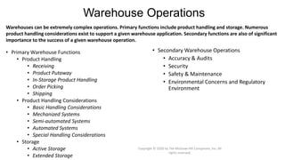 Warehouse Operations
• Primary Warehouse Functions
• Product Handling
• Receiving
• Product Putaway
• In-Storage Product Handling
• Order Picking
• Shipping
• Product Handling Considerations
• Basic Handling Considerations
• Mechanized Systems
• Semi-automated Systems
• Automated Systems
• Special Handling Considerations
• Storage
• Active Storage
• Extended Storage
Warehouses can be extremely complex operations. Primary functions include product handling and storage. Numerous
product handling considerations exist to support a given warehouse application. Secondary functions are also of significant
importance to the success of a given warehouse operation.
• Secondary Warehouse Operations
• Accuracy & Audits
• Security
• Safety & Maintenance
• Environmental Concerns and Regulatory
Environment
Copyright © 2020 by The McGraw-Hill Companies, Inc. All
rights reserved.
 