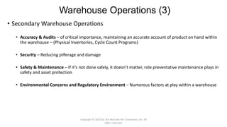 Warehouse Operations (3)
• Secondary Warehouse Operations
• Accuracy & Audits – of critical importance, maintaining an accurate account of product on hand within
the warehouse – (Physical Inventories, Cycle Count Programs)
• Security – Reducing pilferage and damage
• Safety & Maintenance – If it’s not done safely, it doesn’t matter, role preventative maintenance plays in
safety and asset protection
• Environmental Concerns and Regulatory Environment – Numerous factors at play within a warehouse
Copyright © 2020 by The McGraw-Hill Companies, Inc. All
rights reserved.
 