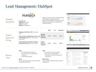 BOWERY CAPITAL
Lead Management: HubSpot
12
Company
Description
!
!
!
!
Founded: 2006
Employees: 501-1,000
Status: Privately Held
Website: www.hubspot.com
HubSpot offers an all-in-one software platform that provides
website management, blogging, search engine
optimization, lead management, marketing analytics, email
marketing, marketing automation, landing pages, and
social media monitoring.
Product
Features&
Pricing
Blogging, Social Inbox, SEO: Tools to attract
visitors
!
Calls to Action, Landing Pages, Forms, and
Lead Management: Tools to convert leads into
potential clients
!
Email, Marking Automation, Analytics,
and Salesforce sync: Tools to close customers
Bowery
View
PROS
• Offers integrated email marketing tools
• Very easy to use and has a relatively smaller
learning curve
• Priced lower than competitors
!
USE IF
You are a small company or desire an easy-to-use CRM-style
marketing automation platform.
CONS
• Lead scoring isn't as robust as competitors
• Does not do well as a dedicated CRM
• Tech support is not free and can be expensive if
used extensively
!
DON’T USE IF
You are an enterprise level company with a very complex
marketing funnel.
Basic Pro Enterprise
Monthly
Price Per
Organizer
$200/mo $800/mo $2400/mo
Yearly
Price Per
Organizer
$2400/yr $9600/yr $28800/yr
Follow Us On Twitter & LinkedIn TO Suggest Changes / Additions!
 
