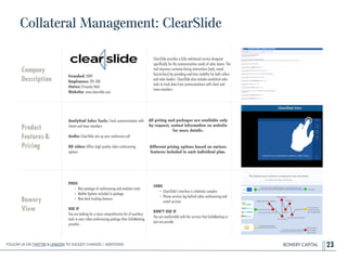 BOWERY CAPITAL
Collateral Management: ClearSlide
23
Company
Description
!
!
!
!
Founded: 2009
Employees: 201-500
Status: Privately Held
Website: www.clearslide.com
ClearSlide provides a fully web-based service designed
speciﬁcally for the communication needs of sales teams. The
tool improves customer-facing interactions (web, email,
face-to-face) by providing real-time visibility for both sellers
and sales leaders. ClearSlide also includes analytical sales
tools to track data from communications with client and
team members
Product
Features&
Pricing
Analytical Sales Tools: Track communications with
clients and team members
!
Audio: ClearSlide sets up your conference call
!
HD video: Offers high quality video conferencing
options
Bowery
View
PROS
• Nice package of conferencing and analytics tools
• Mobile Options included in package
• New deck tracking features
!
USE IF
You are looking for a more comprehensive list of auxiliary
tools in your video conferencing package than GoToMeeting
provides.
CONS
• ClearSlide's interface is relatively complex
• Phone services lag behind video conferencing and
email services
!
DON’T USE IF
You are comfortable with the services that GoToMeeting or
join.me provide.
All pricing and packages are available only
by request, contact information on website
for more details.
!
Different pricing options based on various
features included in each individual plan.
Follow Us On Twitter & LinkedIn TO Suggest Changes / Additions!
 