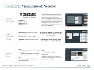 BOWERY CAPITAL
Collateral Management: Seismic
27
Company
Description
!
!
!
!
Founded: 2011
Employees: 51-200
Status: Privately Held
Website: www.seismic.com
Seismic is the mobile content management platform that
enables companies to increase marketing efﬁciency and
sales effectiveness. By bringing together content
generation, real-time data services, powerful analytics and
a user-friendly interface, Seismic’s cloud-based platform
enables customers to quickly create customized, compliant
materials that resonate with clients and prospects—
especially important for heavily regulated industries such as
ﬁnancial services and insurance.
Product
Features&
Pricing
Cloud-Based: Content accessible from any mobile
platform or computer.
!
Salesforce: Seismic is integrated as a SFDC app.
!
Automation: Automated systems ensure up-to-date
content.
Bowery
View
PROS
• Cloud-based system means ease of access anywhere
for anyone
• Software ensures that everyones sales presentation
date is always up to date
!
USE IF
You're a sales team looking for a mobile yet versatile
content management system.
CONS
• Purely mobile/tablet software
!
DON’T USE IF
Having collateral management software that is purely
mobile doesn't ﬁt into your sales team’s culture, or if you’re
particularly concerned with budget.
All pricing and packages are available only
by request, contact information on website
for more details.
!
Different pricing options based on various
features included in each individual plan.
Follow Us On Twitter & LinkedIn TO Suggest Changes / Additions!
 