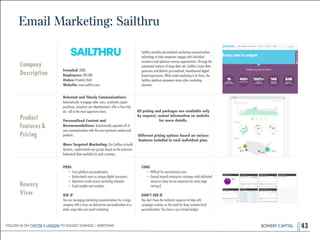 BOWERY CAPITALBOWERY CAPITAL
Email Marketing: Sailthru
43
Company
Description
!
!
!
!
Founded: 2008
Employees: 100-200
Status: Privately Held
Website: www.sailthru.com
Sailthru provides personalized marketing communications
technology to help companies engage with individual
customers and optimize revenue opportunities. Through the
automated analysis of large data sets, Sailthru Smart Data
generates and delivers personalized, omnichannel digital
brand experiences. While email marketing is its focus, the
Sailthru platform empowers many other marketing
channels.
Product
Features&
Pricing
Relevant and Timely Communications:
Automatically re-engage older users, accelerate repeat
purchases, recapture cart abandonment, offer a free trial,
etc.—all at the most opportune times.
!
Personalized Content and
Recommendations: Automatically populate all of
your communications with the most pertinent content and
products.
!
More Targeted Marketing: Use Sailthru to build
dynamic, sophisticated user groups based on the extensive
behavioral data available for each customer.
Bowery
View
PROS
• Cross-platform personalization
• Understands users as unique digital consumers
• Optimizes results across marketing channels
• Good insights and analytics
!
USE IF
You are managing marketing communications for a large
company with a focus on data-driven personalization on a
wider scope than just email marketing.
CONS
• Difﬁcult for non-technical users
• Geared towards enterprise customers with dedicated
resources (may be too expensive for early-stage
startups)
!
DON’T USE IF
You don’t have the technical resources to help with
campaign creation, or the need for deep customer-level
personalization. You have a very limited budget.
All pricing and packages are available only
by request, contact information on website
for more details.
!
Different pricing options based on various
features included in each individual plan.
Follow Us On Twitter & LinkedIn TO Suggest Changes / Additions!
 