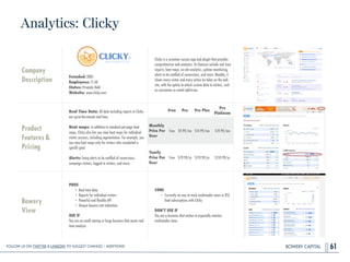 BOWERY CAPITAL
Analytics: Clicky
61
Company
Description
!
!
!
!
Founded: 2005
Employees: 11-50
Status: Privately Held
Website: www.clicky.com
Clicky is a customer success app and plugin that provides
comprehensive web analytics. Its features include real time
reports, heat maps, on-site analytics, uptime monitoring,
alerts to be notiﬁed of conversions, and more. Notably, it
shows every visitor and every action he takes on the web
site, with the option to attach custom data to visitors, such
as usernames or email addresses.
Product
Features&
Pricing
Real Time Data: All data including reports in Clicky
are up-to-the-minute real time.
!
Heat maps: In addition to standard per-page heat
maps, Clicky also lets you view heat maps for individual
visitor sessions, including segmentation. For example, you
can view heat maps only for visitors who completed a
speciﬁc goal.
!
Alerts: Setup alerts to be notiﬁed of conversions,
campaign visitors, logged in visitors, and more.
Bowery
View
PROS
• Real time data
• Reports for individual visitors
• Powerful and ﬂexible API
• Unique bounce rate indication
!
USE IF
You are an small startup or large business that wants real
time analysis
CONS
• Currently no way to track multimedia views or RSS
feed subscriptions with Clicky
!
DON’T USE IF
You are a business that wishes to especially monitor
multimedia views
Free Pro Pro Plus
Pro
Platinum
Monthly
Price Per
User
Free $9.99/mo $14.99/mo $19.99/mo
Yearly
Price Per
User
Free $79.99/yr $119.99/yr $159.99/yr
Follow Us On Twitter & LinkedIn TO Suggest Changes / Additions!
 