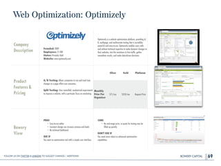 BOWERY CAPITAL
Web Optimization: Optimizely
69
Company
Description
!
!
!
!
Founded: 2009
Employees: 51-200
Status: Privately Held
Website: www.optimizely.com
Optimizely is a website optimization platform, providing A/
B, multipage, and multivariate testing that is incredibly
powerful and easy-to-use. Optimizely enables users with
and without technical expertise to make dynamic changes to
their websites, test the variations to live trafﬁc, gather
immediate results, and make data-driven decisions.
Product
Features&
Pricing
A/B Testing: Allows companies to see and track how
changes to a page affect user outcomes.
!
Split Testing: Uses controlled, randomized experiments
to improve a website, with a particular focus on marketing.
Bowery
View
PROS
• Easy-to-use editor
• Constant change can increase revenue and leads
• No technical bottleneck
!
USE IF
You want an optimization tool with a simple user interface.
CONS
• No mid-range price, so quota for testing may be
ﬁlled up quickly
!
DON'T USE IF
You need more robust or advanced optimization
capabilities.
Silver Gold Platinum
Monthly
Price Per
Organizer
$71/mo $359/mo Request Price
Follow Us On Twitter & LinkedIn TO Suggest Changes / Additions!
 