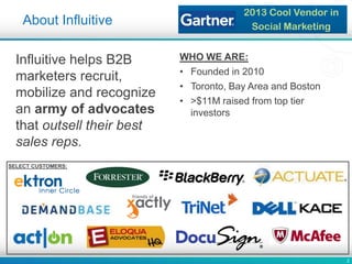 2
About Influitive
2013 Cool Vendor in
Social Marketing
Influitive helps B2B
marketers recruit,
mobilize and recognize
an army of advocates
that outsell their best
sales reps.
WHO WE ARE:
• Founded in 2010
• Toronto, Bay Area and Boston
• >$11M raised from top tier
investors
SELECT CUSTOMERS:
 
