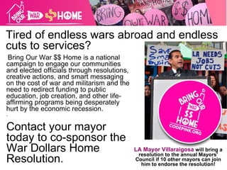 Tired of endless wars abroad and endless cuts to services? Bring Our War $$ Home is a national campaign to engage our communities and elected officials through resolutions, creative actions, and smart messaging on the cost of war and militarism and the need to redirect funding to public education, job creation, and other life-affirming programs being desperately hurt by the economic recession. . Contact your mayor today to co-sponsor the War Dollars Home Resolution. LA Mayor Villaraigosa   will bring a resolution to the annual Mayors' Council if 10 other mayors can join him to endorse the resolution! 