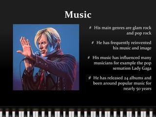 Music His main genres are glam rock and pop rock He has frequently reinvented his music and image His music has influenced many musicians for example the pop sensation Lady Gaga He has released 24 albums and been around popular music for nearly 50 years