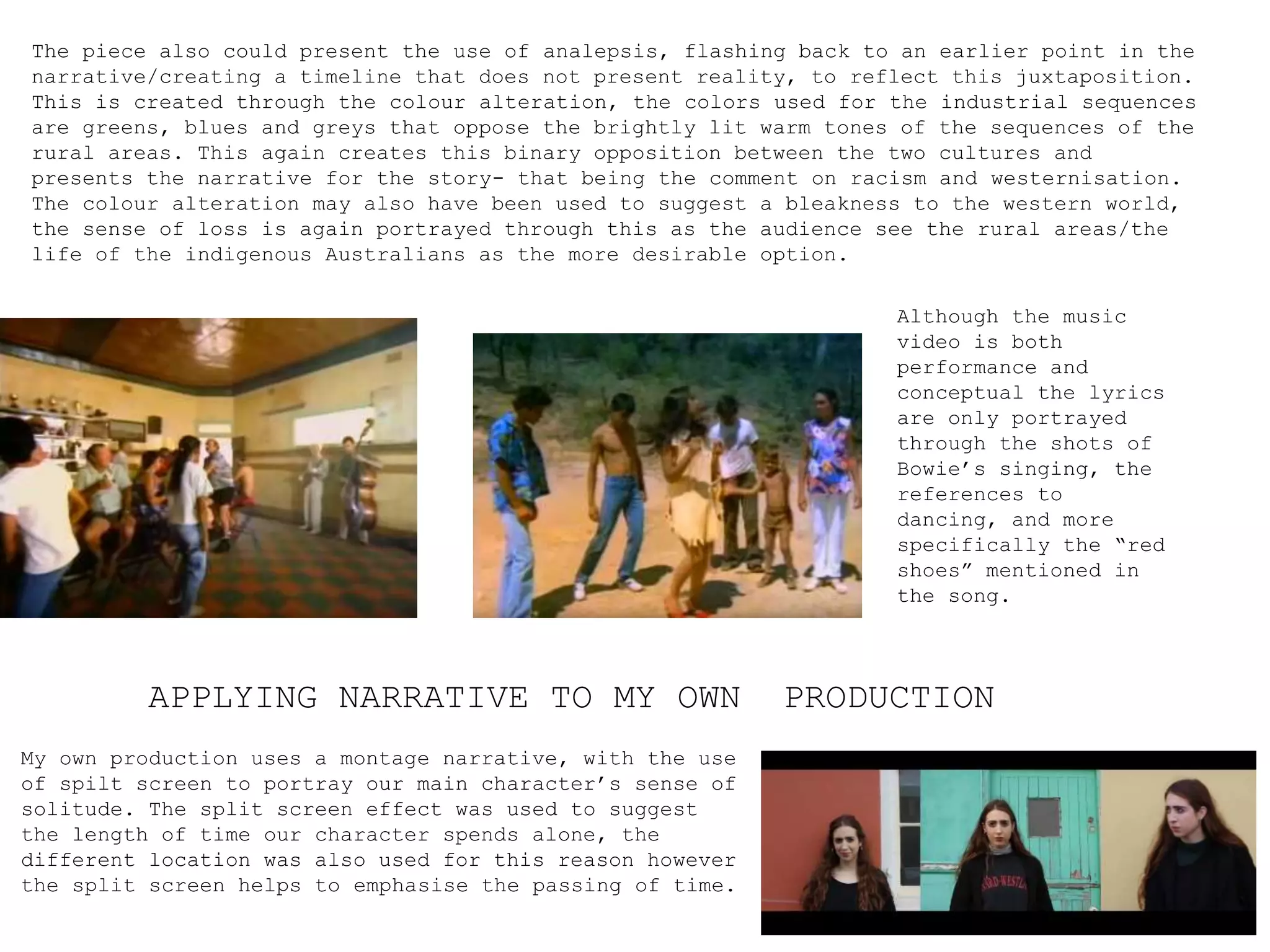 APPLYING NARRATIVE TO MY OWN PRODUCTION
My own production uses a montage narrative, with the use
of spilt screen to portray our main character’s sense of
solitude. The split screen effect was used to suggest
the length of time our character spends alone, the
different location was also used for this reason however
the split screen helps to emphasise the passing of time.
The piece also could present the use of analepsis, flashing back to an earlier point in the
narrative/creating a timeline that does not present reality, to reflect this juxtaposition.
This is created through the colour alteration, the colors used for the industrial sequences
are greens, blues and greys that oppose the brightly lit warm tones of the sequences of the
rural areas. This again creates this binary opposition between the two cultures and
presents the narrative for the story- that being the comment on racism and westernisation.
The colour alteration may also have been used to suggest a bleakness to the western world,
the sense of loss is again portrayed through this as the audience see the rural areas/the
life of the indigenous Australians as the more desirable option.
Although the music
video is both
performance and
conceptual the lyrics
are only portrayed
through the shots of
Bowie’s singing, the
references to
dancing, and more
specifically the “red
shoes” mentioned in
the song.
 