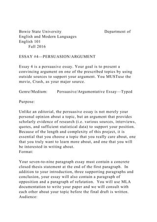 Bowie State University Department of
English and Modern Languages
English 101
Fall 2016
ESSAY #4—PERSUASION/ARGUMENT
Essay 4 is a persuasive essay. Your goal is to present a
convincing argument on one of the prescribed topics by using
outside sources to support your argument. You MUSTuse the
movie, Crash, as your major source.
Genre/Medium: Persuasive/Argumentative Essay—Typed
Purpose:
Unlike an editorial, the persuasive essay is not merely your
personal opinion about a topic, but an argument that provides
scholarly evidence of research (i.e. various sources, interviews,
quotes, and sufficient statistical data) to support your position.
Because of the length and complexity of this project, it is
essential that you choose a topic that you really care about, one
that you truly want to learn more about, and one that you will
be interested in writing about.
Format:
Your seven-to-nine paragraph essay must contain a concrete
closed thesis statement at the end of the first paragraph. In
addition to your introduction, three supporting paragraphs and
conclusion, your essay will also contain a paragraph of
opposition and a paragraph of refutation. You will use MLA
documentation to write your paper and we will consult with
each other about your topic before the final draft is written.
Audience:
 